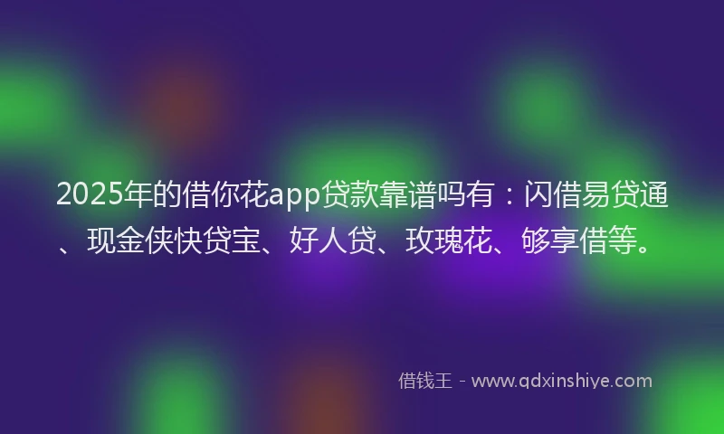 2025年的借你花app贷款靠谱吗有：闪借易贷通、现金侠快贷宝、好人贷、玫瑰花、够享借等。
