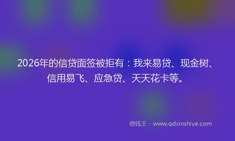 2026年的信贷面签被拒有：我来易贷、现金树、信用易飞、应急贷、天天花卡等。