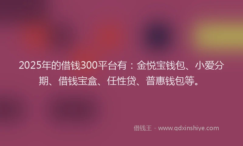 2025年的借钱300平台有：金悦宝钱包、小爱分期、借钱宝盒、任性贷、普惠钱包等。