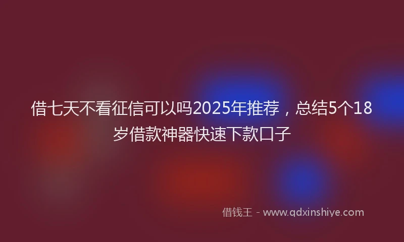 借七天不看征信可以吗2025年推荐，总结5个18岁借款神器快速下款口子