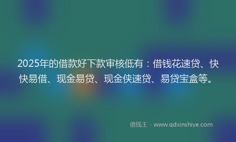 2025年的借款好下款审核低有：借钱花速贷、快快易借、现金易贷、现金侠速贷、易贷宝盒等。