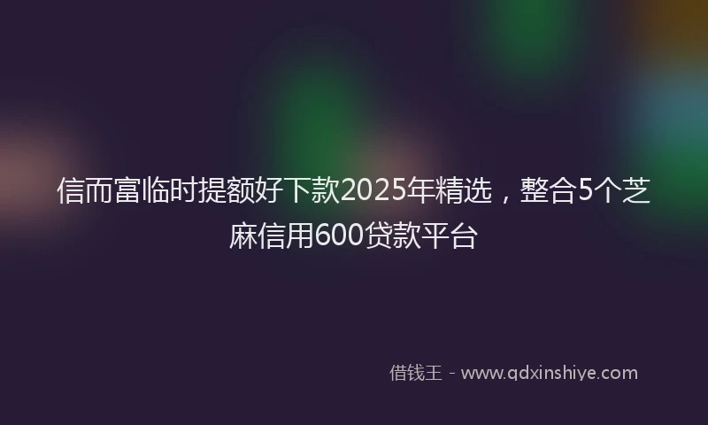 信而富临时提额好下款2025年精选，整合5个芝麻信用600贷款平台