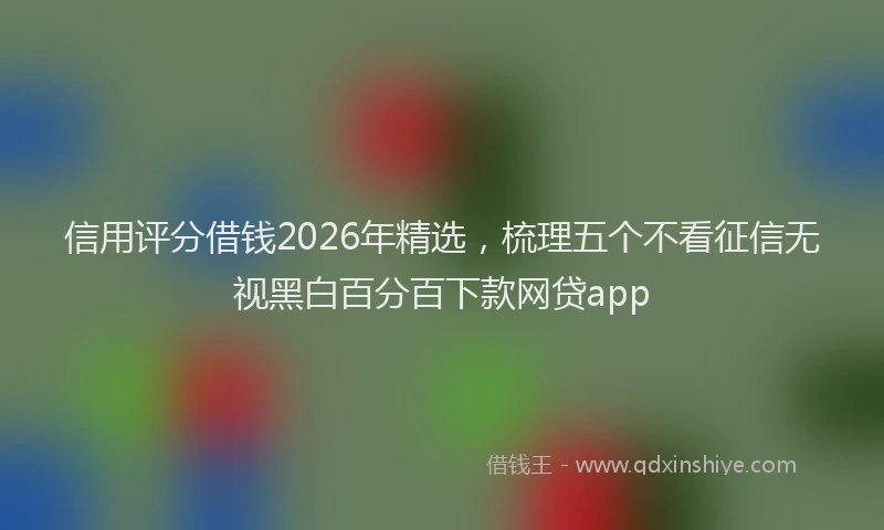 信用评分借钱2026年精选，梳理五个不看征信无视黑白百分百下款网贷app