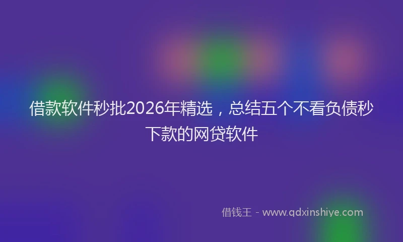 借款软件秒批2026年精选，总结五个不看负债秒下款的网贷软件