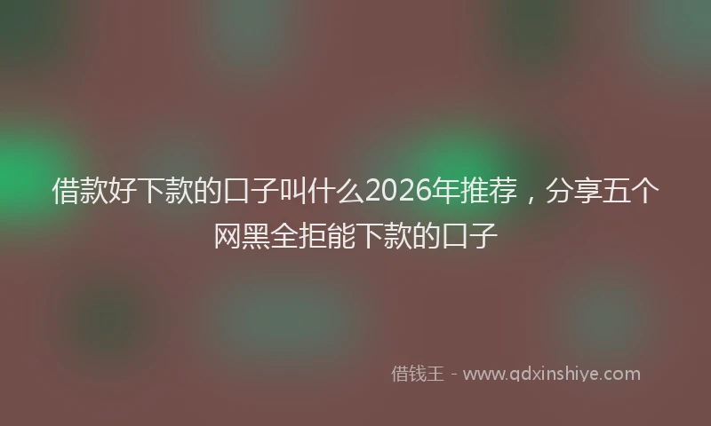 借款好下款的口子叫什么2026年推荐，分享五个网黑全拒能下款的口子