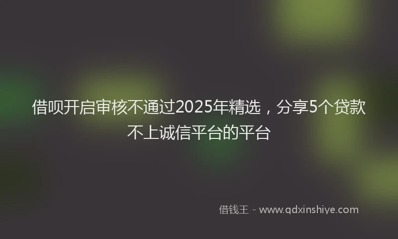 借呗开启审核不通过2025年精选,分享5个贷款不上诚信平台的平台