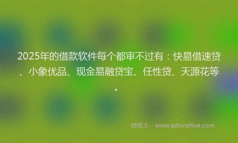 2025年的借款软件每个都审不过有：快易借速贷、小象优品、现金易融贷宝、任性贷、天源花等。