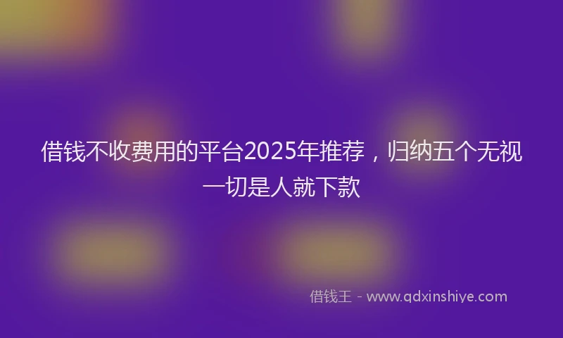 借钱不收费用的平台2025年推荐，归纳五个无视一切是人就下款