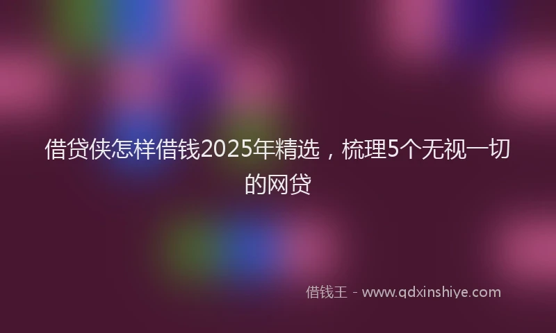 借贷侠怎样借钱2025年精选，梳理5个无视一切的网贷
