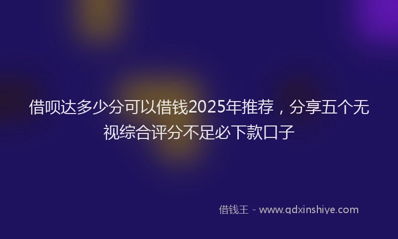 借呗达多少分可以借钱2025年推荐，分享五个无视综合评分不足必下款口子
