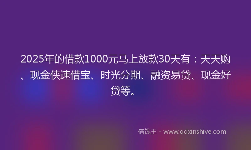 2025年的借款1000元马上放款30天有：天天购、现金侠速借宝、时光分期、融资易贷、现金好贷等。