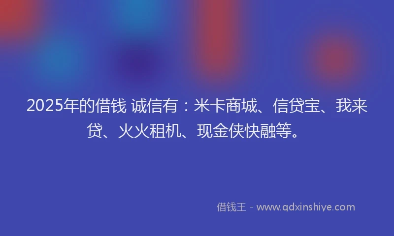 2025年的借钱 诚信有：米卡商城、信贷宝、我来贷、火火租机、现金侠快融等。