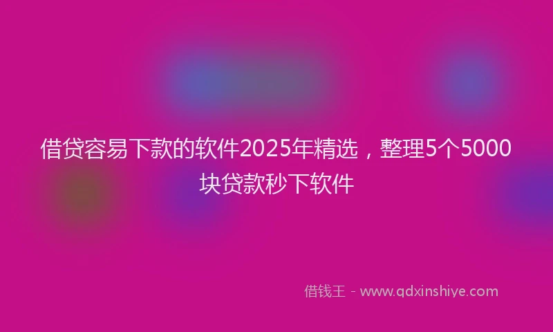 借贷容易下款的软件2025年精选，整理5个5000块贷款秒下软件