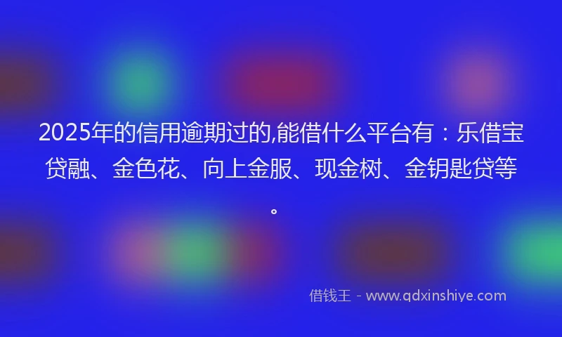 2025年的信用逾期过的,能借什么平台有：乐借宝贷融、金色花、向上金服、现金树、金钥匙贷等。