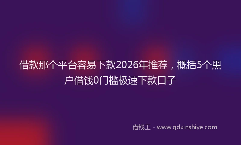 借款那个平台容易下款2026年推荐,概括5个黑户借钱0门槛极速下款口子