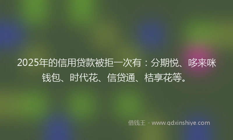 2025年的信用贷款被拒一次有：分期悦、哆来咪钱包、时代花、信贷通、桔享花等。