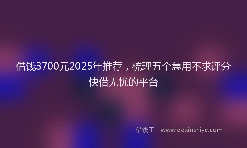 借钱3700元2025年推荐，梳理五个急用不求评分快借无忧的平台