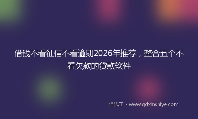 借钱不看征信不看逾期2026年推荐，整合五个不看欠款的贷款软件