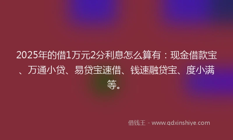 2025年的借1万元2分利息怎么算有：现金借款宝、万通小贷、易贷宝速借、钱速融贷宝、度小满等。