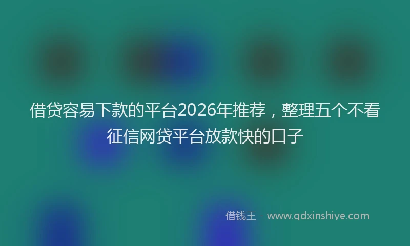 借贷容易下款的平台2026年推荐，整理五个不看征信网贷平台放款快的口子