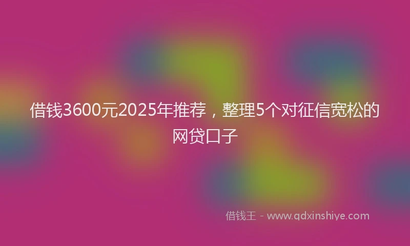 借钱3600元2025年推荐，整理5个对征信宽松的网贷口子