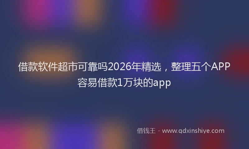 借款软件超市可靠吗2026年精选，整理五个APP容易借款1万块的app