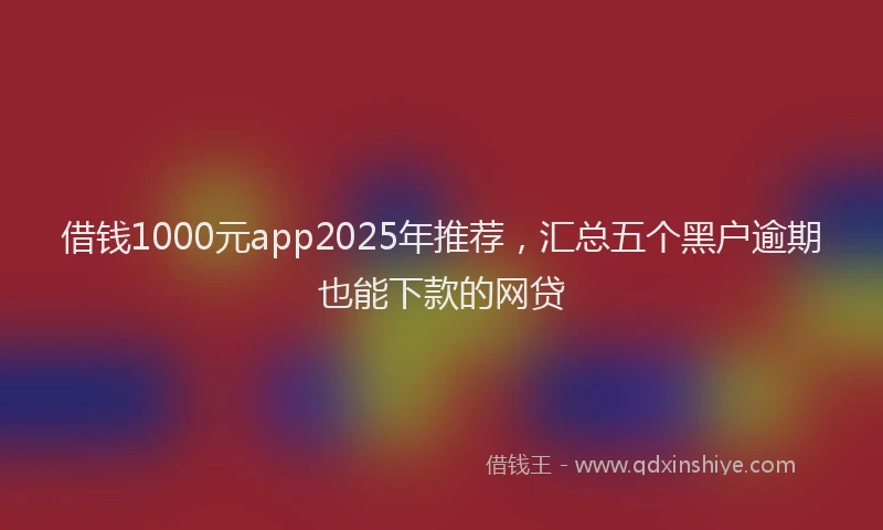 借钱1000元app2025年推荐,汇总五个黑户逾期也能下款的网贷