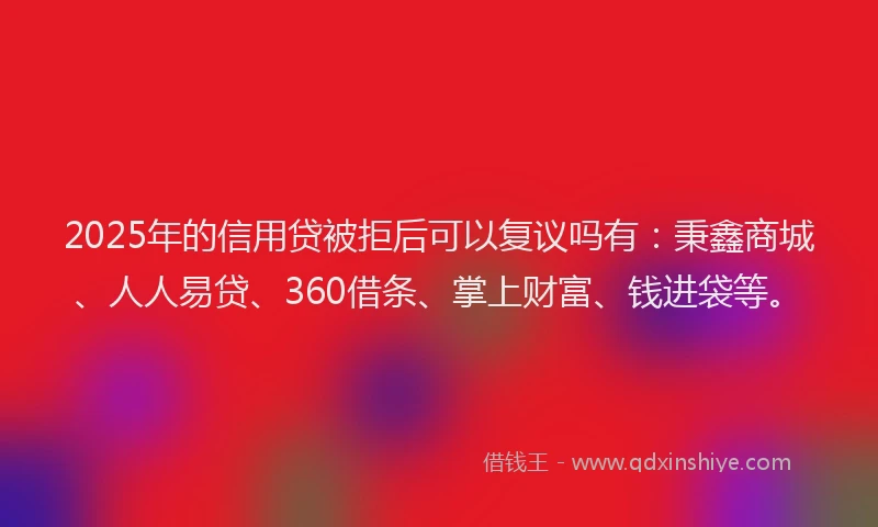2025年的信用贷被拒后可以复议吗有：秉鑫商城、人人易贷、360借条、掌上财富、钱进袋等。