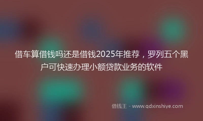 借车算借钱吗还是借钱2025年推荐，罗列五个黑户可快速办理小额贷款业务的软件