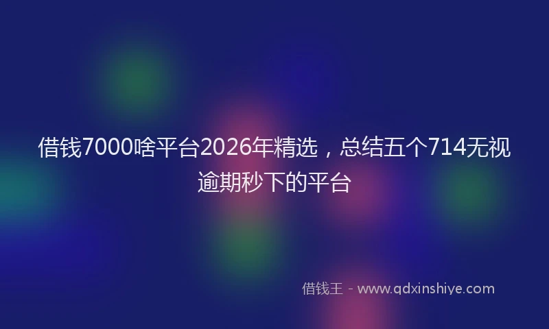 借钱7000啥平台2026年精选，总结五个714无视逾期秒下的平台