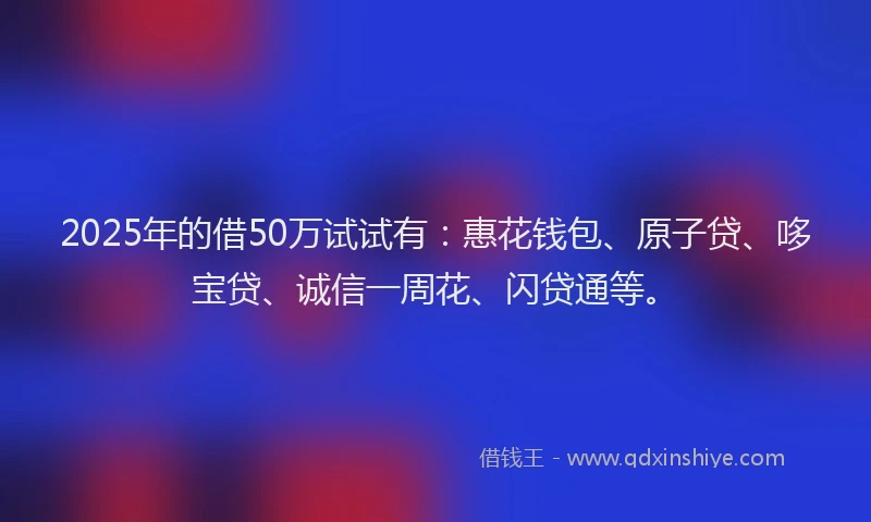 2025年的借50万试试有：惠花钱包、原子贷、哆宝贷、诚信一周花、闪贷通等。
