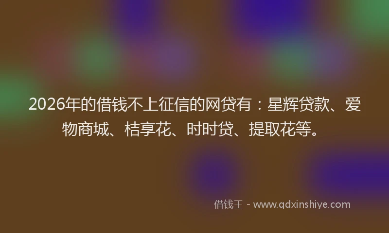 2026年的借钱不上征信的网贷有：星辉贷款、爱物商城、桔享花、时时贷、提取花等。