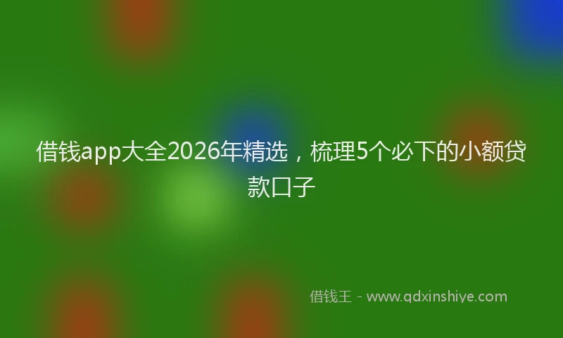 借钱app大全2026年精选,梳理5个必下的小额贷款口子