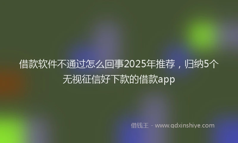 借款软件不通过怎么回事2025年推荐,归纳5个无视征信好下款的借款app