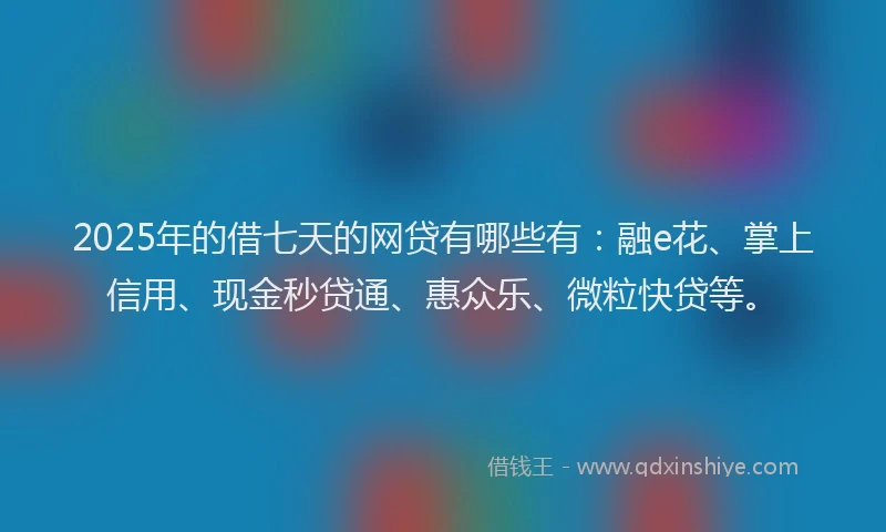 2025年的借七天的网贷有哪些有：融e花、掌上信用、现金秒贷通、惠众乐、微粒快贷等。
