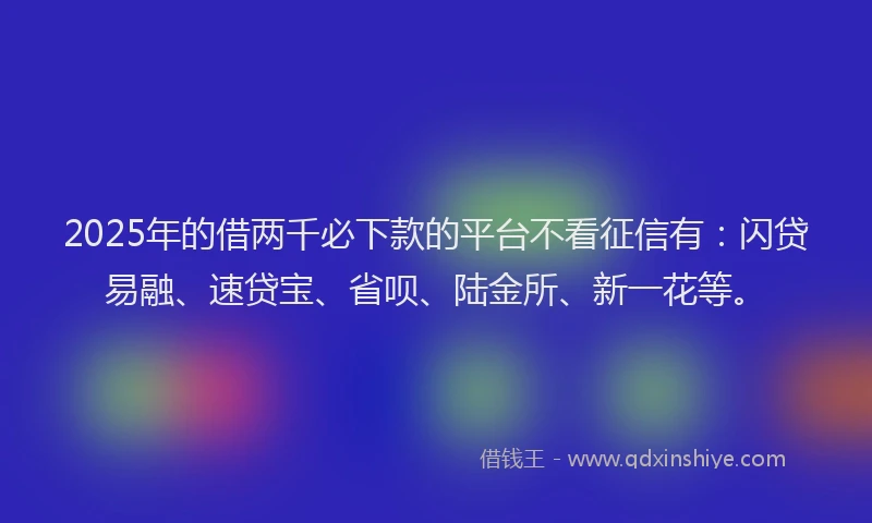 2025年的借两千必下款的平台不看征信有：闪贷易融、速贷宝、省呗、陆金所、新一花等。