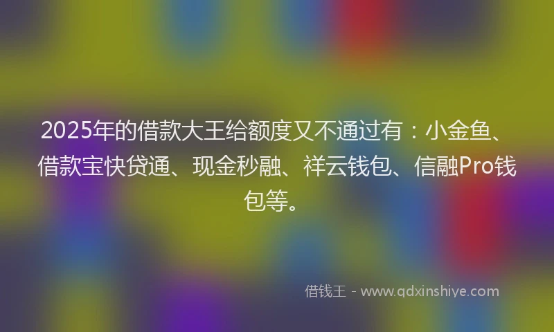 2025年的借款大王给额度又不通过有:小金鱼、借款宝快贷通、现金秒融、祥云钱包、信融Pro钱包等。