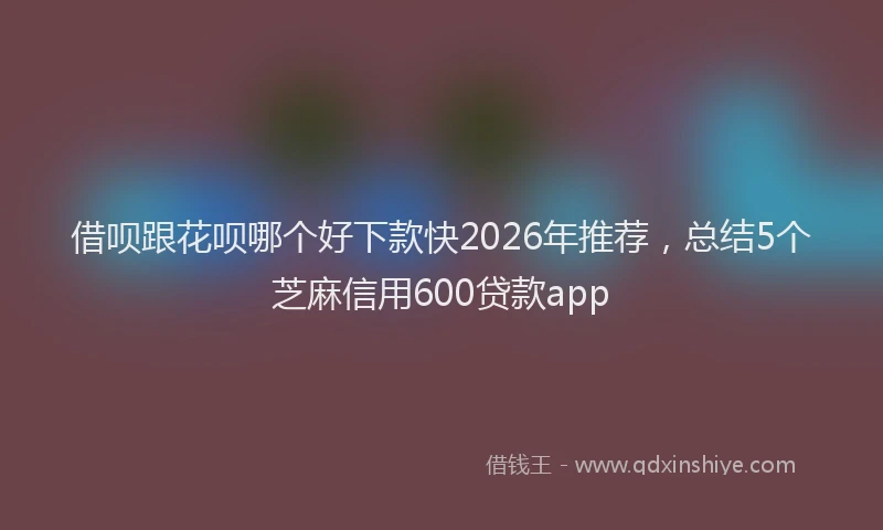借呗跟花呗哪个好下款快2026年推荐，总结5个芝麻信用600贷款app