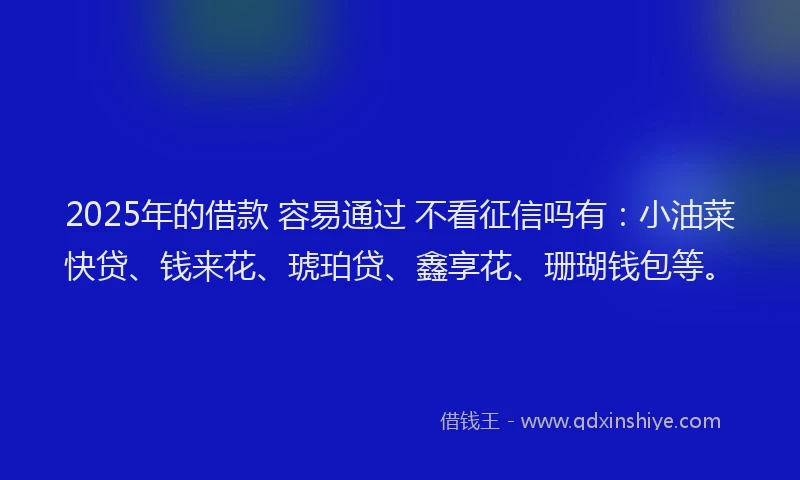 2025年的借款 容易通过 不看征信吗有:小油菜快贷、钱来花、琥珀贷、鑫享花、珊瑚钱包等。
