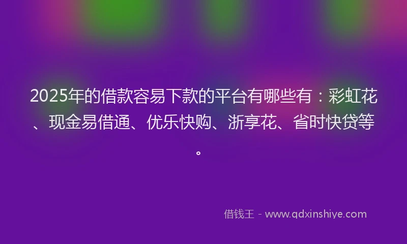 2025年的借款容易下款的平台有哪些有：彩虹花、现金易借通、优乐快购、浙享花、省时快贷等。