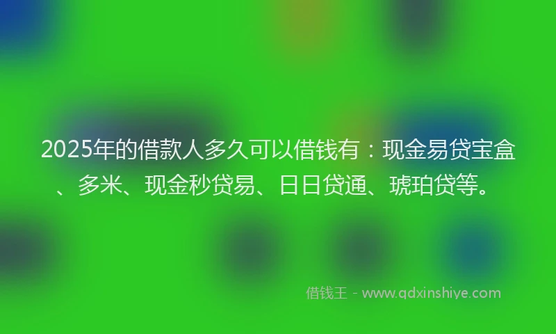 2025年的借款人多久可以借钱有：现金易贷宝盒、多米、现金秒贷易、日日贷通、琥珀贷等。