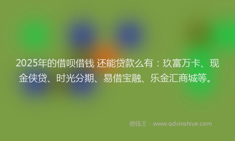 2025年的借呗借钱 还能贷款么有：玖富万卡、现金侠贷、时光分期、易借宝融、乐金汇商城等。
