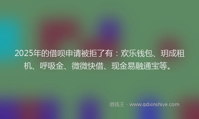 2025年的借呗申请被拒了有：欢乐钱包、玥成租机、呼吸金、微微快借、现金易融通宝等。