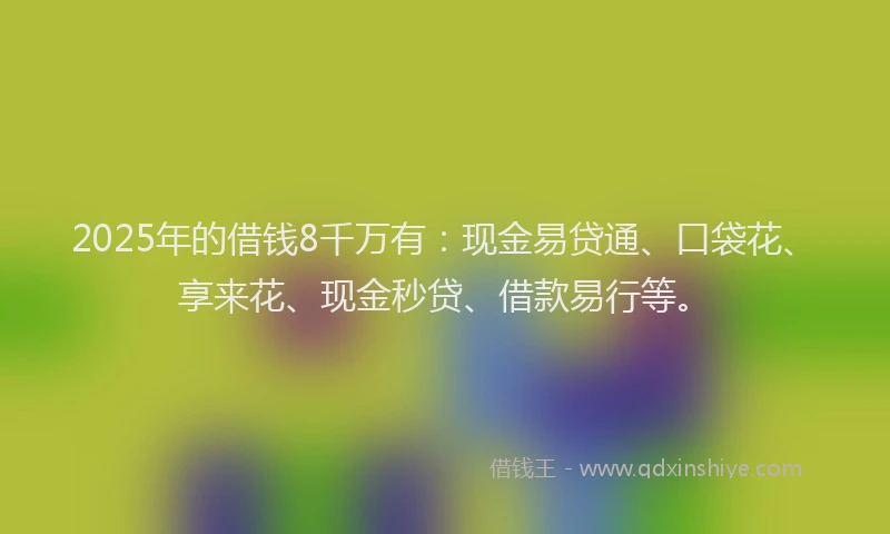 2025年的借钱8千万有：现金易贷通、口袋花、享来花、现金秒贷、借款易行等。