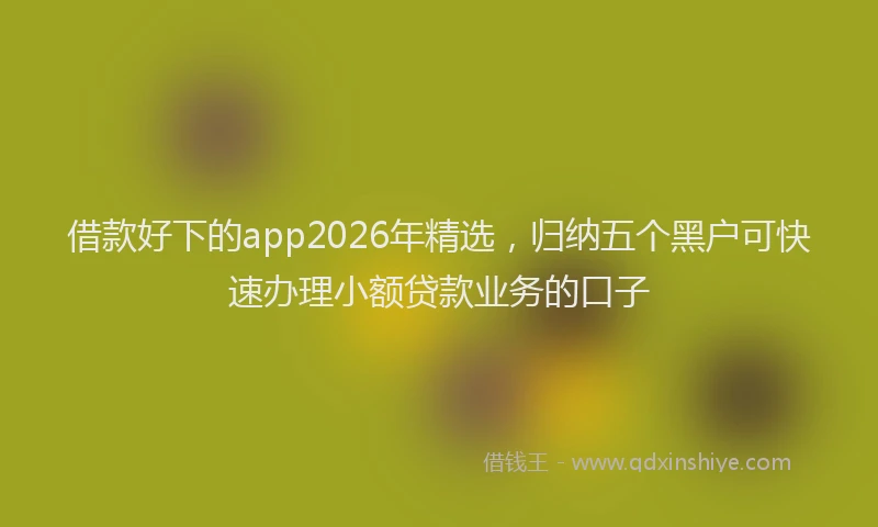 借款好下的app2026年精选，归纳五个黑户可快速办理小额贷款业务的口子