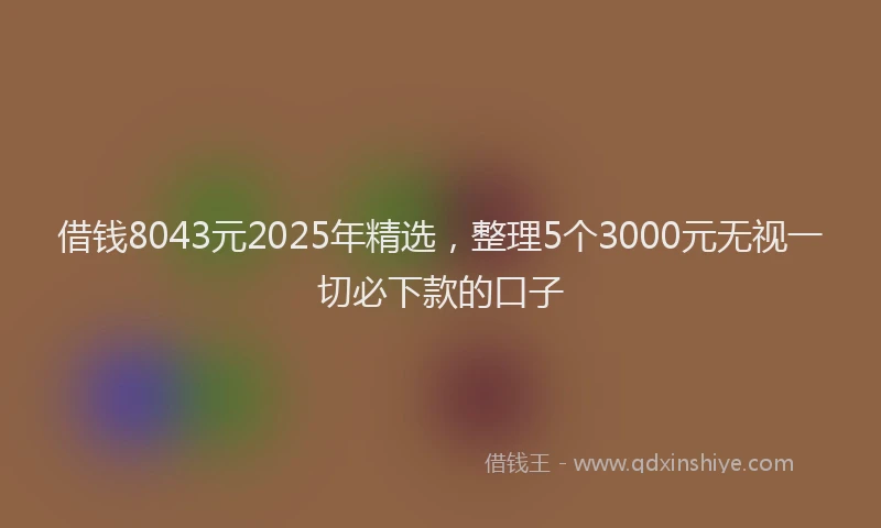 借钱8043元2025年精选,整理5个3000元无视一切必下款的口子