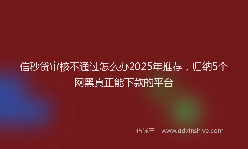 信秒贷审核不通过怎么办2025年推荐，归纳5个网黑真正能下款的平台