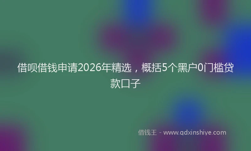 借呗借钱申请2026年精选,概括5个黑户0门槛贷款口子