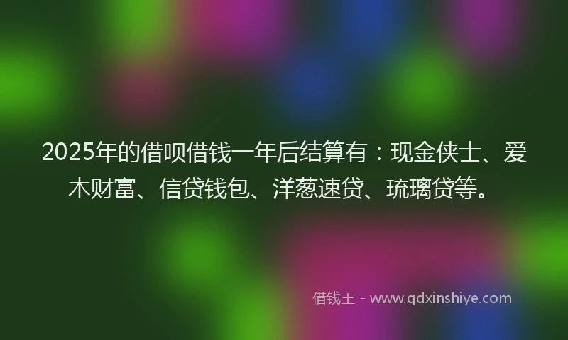 2025年的借呗借钱一年后结算有:现金侠士、爱木财富、信贷钱包、洋葱速贷、琉璃贷等。