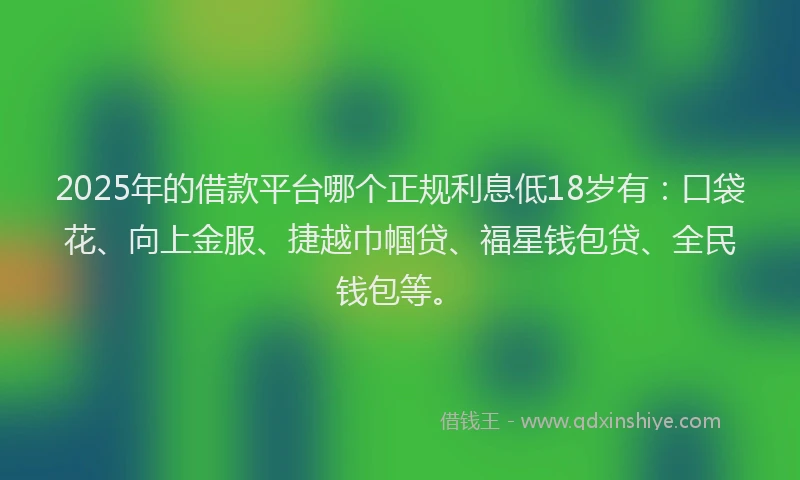 2025年的借款平台哪个正规利息低18岁有：口袋花、向上金服、捷越巾帼贷、福星钱包贷、全民钱包等。